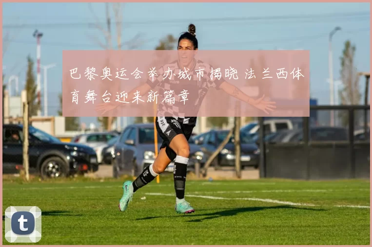 巴黎奥运会举办城市揭晓 法兰西体育舞台迎来新篇章