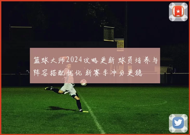 篮球大师2024攻略更新 球员培养与阵容搭配优化 新赛季冲分更稳