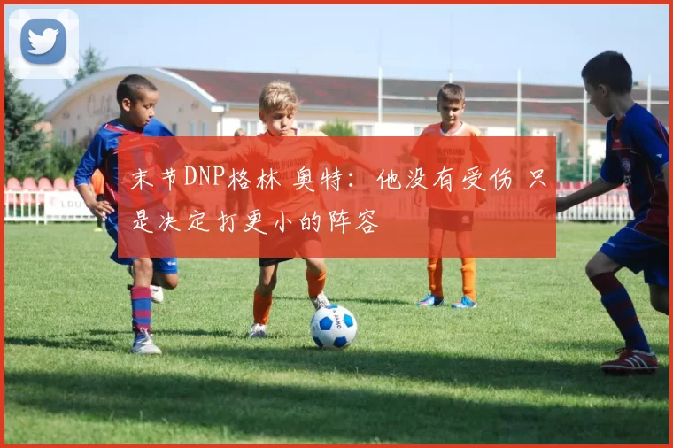 末节DNP格林 奥特:他没有受伤 只是决定打更小的阵容