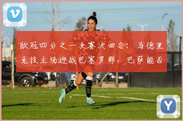 欧冠四分之一决赛次回合：马德里竞技主场迎战巴塞罗那，巴萨能否上演逆转？