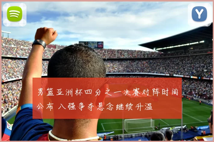 男篮亚洲杯四分之一决赛对阵时间公布 八强争夺悬念继续升温