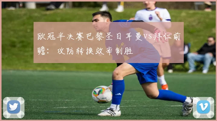 欧冠半决赛巴黎圣日耳曼vs拜仁前瞻：攻防转换效率制胜