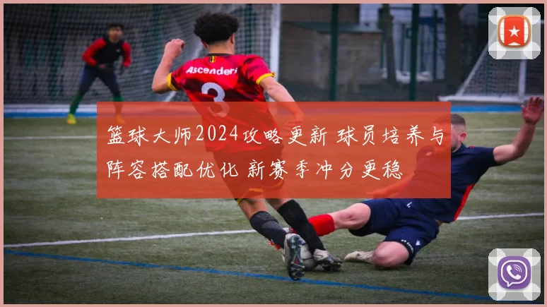 篮球大师2024攻略更新 球员培养与阵容搭配优化 新赛季冲分更稳