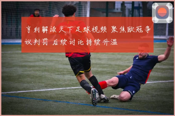 亨利解读天下足球视频 聚焦欧冠争议判罚 后续讨论持续升温