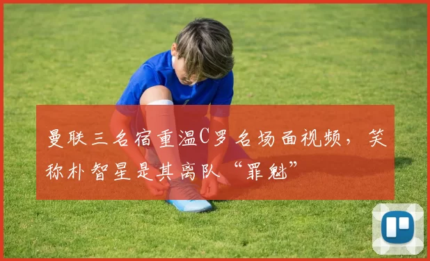 曼联三名宿重温C罗名场面视频，笑称朴智星是其离队“罪魁”