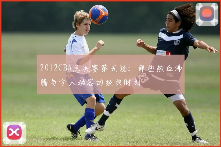 2012CBA总决赛第五场：那些热血沸腾与令人动容的经典时刻