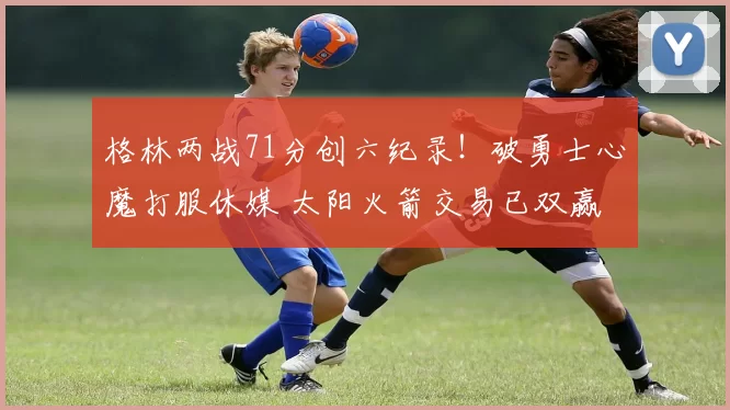 格林两战71分创六纪录！破勇士心魔打服休媒 太阳火箭交易已双赢