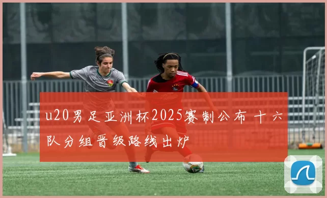 u20男足亚洲杯2025赛制公布 十六队分组晋级路线出炉