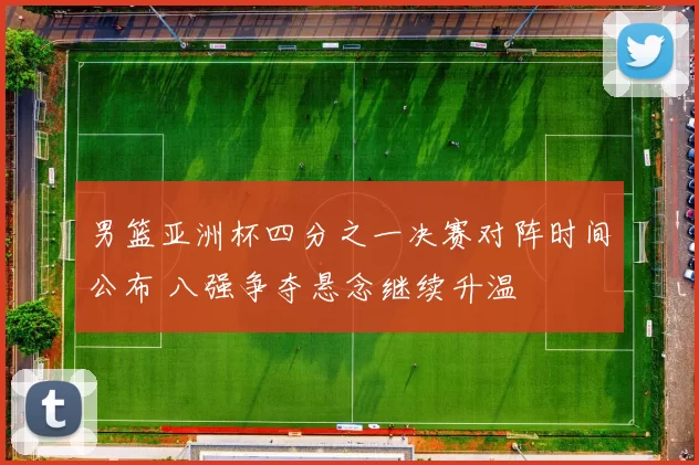 男篮亚洲杯四分之一决赛对阵时间公布 八强争夺悬念继续升温