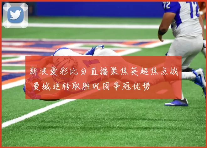 新浪爱彩比分直播聚焦英超焦点战 曼城逆转取胜巩固争冠优势
