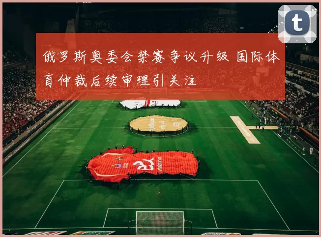 俄罗斯奥委会禁赛争议升级 国际体育仲裁后续审理引关注