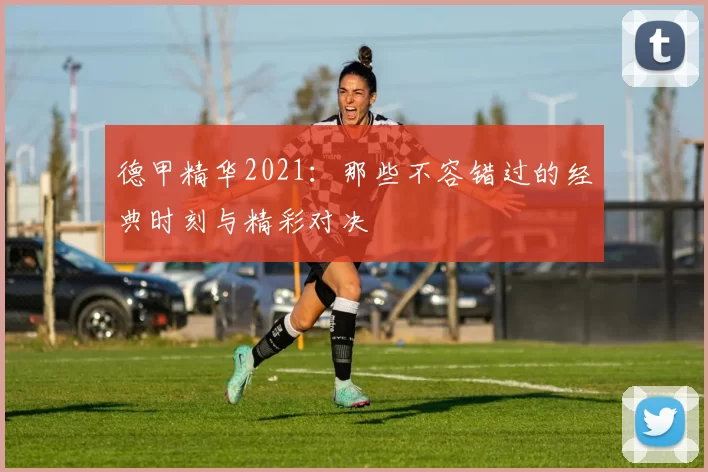 德甲精华2021:那些不容错过的经典时刻与精彩对决