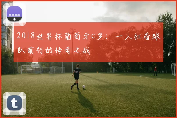 2018世界杯葡萄牙c罗：一人扛着球队前行的传奇之战