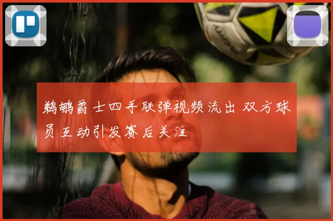 鹈鹕爵士四手联弹视频流出 双方球员互动引发赛后关注