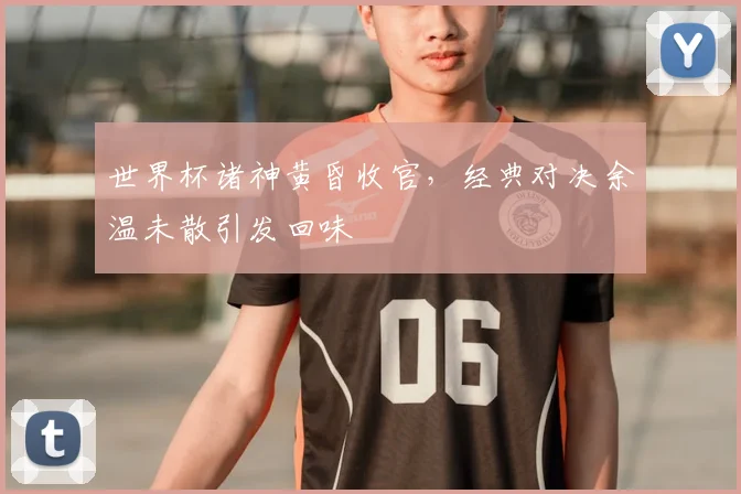世界杯诸神黄昏收官，经典对决余温未散引发回味