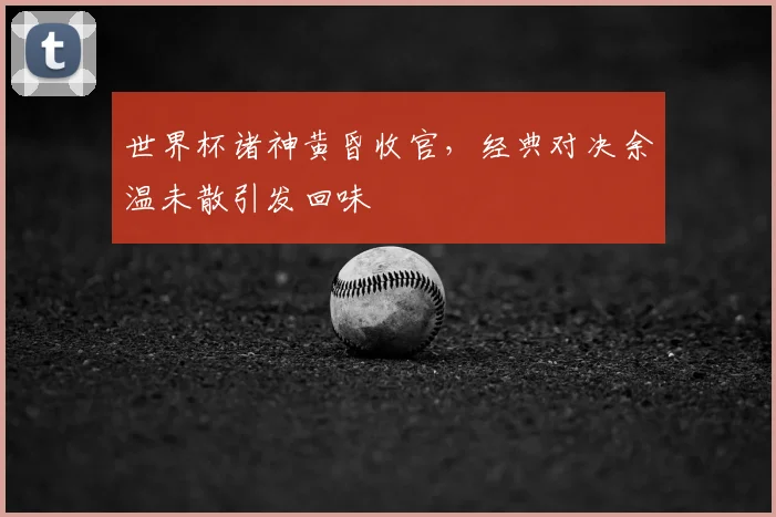 世界杯诸神黄昏收官，经典对决余温未散引发回味